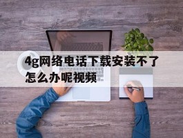 4g网络电话下载安装不了怎么办呢视频