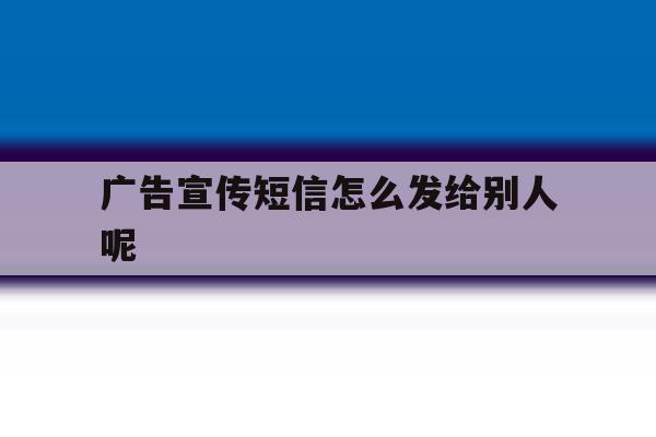 广告宣传短信怎么发给别人呢 广告宣传短信怎么发给别人呢