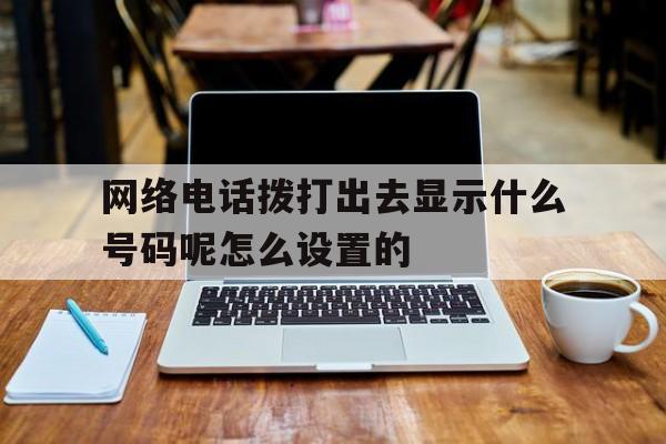 网络电话拨打出去显示什么号码呢怎么设置的 网络电话拨打出去显示什么号码呢怎么设置的