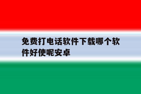 免费打电话软件下载哪个软件好使呢安卓 免费打电话软件下载哪个软件好使呢安卓