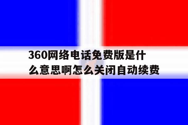 360网络电话免费版是什么意思啊怎么关闭自动续费 360网络电话免费版是什么意思啊怎么关闭自动续费