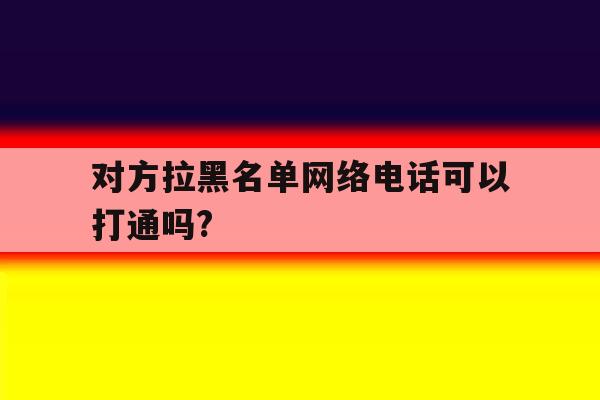 对方拉黑名单网络电话可以打通吗? 对方拉黑名单网络电话可以打通吗?