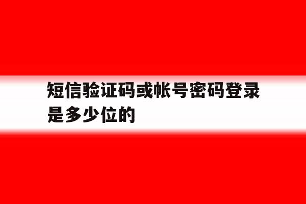 短信验证码或帐号密码登录是多少位的 短信验证码或帐号密码登录是多少位的