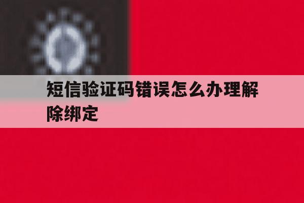 短信验证码错误怎么办理解除绑定 短信验证码错误怎么办理解除绑定