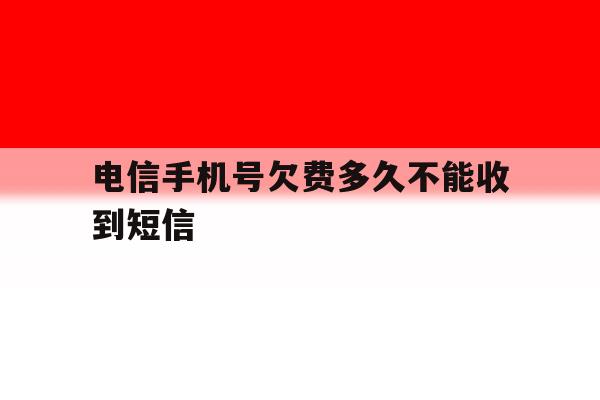 电信手机号欠费多久不能收到短信 电信手机号欠费多久不能收到短信